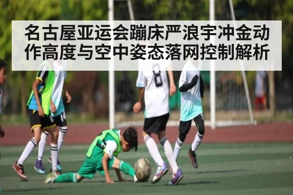 名古屋亚运会蹦床严浪宇冲金动作高度与空中姿态落网控制解析（kaiyun）