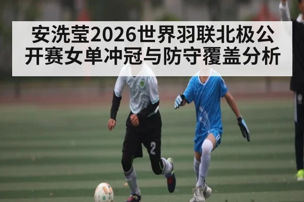 安洗莹2026世界羽联北极公开赛女单冲冠与防守覆盖分析（kaiyun）