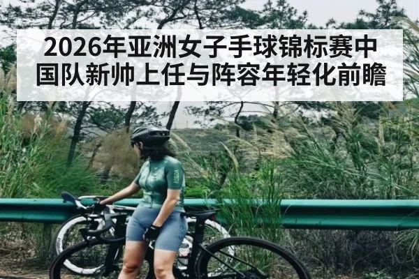 2026年亚洲女子手球锦标赛中国队新帅上任与阵容年轻化前瞻（kaiyun）